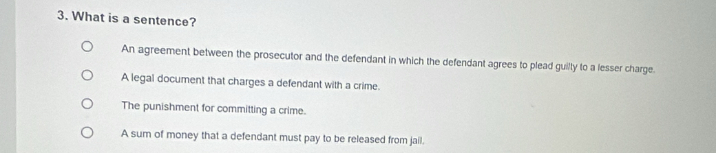 What is a sentence?
An agreement between the prosecutor and the defendant in which the defendant agrees to plead guilty to a lesser charge.
A legal document that charges a defendant with a crime.
The punishment for committing a crime.
A sum of money that a defendant must pay to be released from jail.