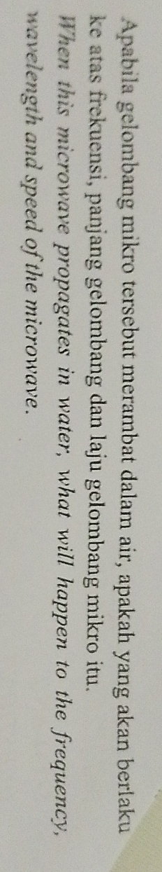 Apabila gelombang mikro tersebut merambat dalam air, apakah yang akan berlaku 
ke atas frekuensi, panjang gelombang dan laju gelombang mikro itu. 
When this microwave propagates in water, what will happen to the frequency, 
wavelength and speed of the microwave.