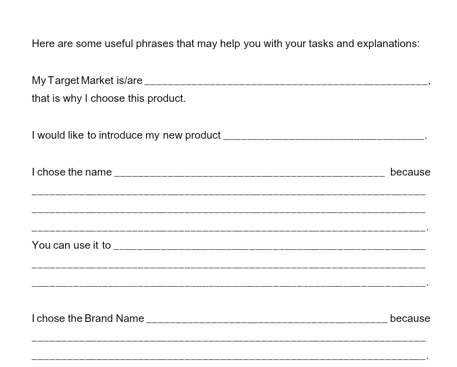 Here are some useful phrases that may help you with your tasks and explanations: 
My Target Market is/are_ 
-, 
that is why I choose this product. 
I would like to introduce my new product_ 
`. 
I chose the name _because 
_ 
_ 
_. 
You can use it to_ 
_ 
_` . 
I chose the Brand Name_ because 
_ 
_