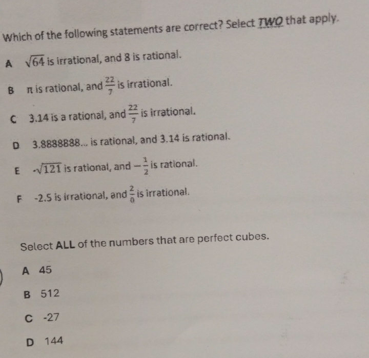 Which of the following statements are correct? Select TWO that apply.
A sqrt(64) is irrational, and 8 is rational.
B π is rational, and  22/7  is irrational.
C 3.14 is a rational, and  22/7  is irrational.
D 3.8888888... is rational, and 3.14 is rational.
E -sqrt(121) is rational, and - 1/2  is rational.
F -2.5 is irrational, and  2/0  is irrational.
Select ALL of the numbers that are perfect cubes.
A 45
B 512
C -27
D 144