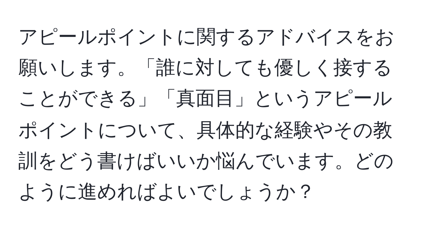 アピールポイントに関するアドバイスをお願いします。「誰に対しても優しく接することができる」「真面目」というアピールポイントについて、具体的な経験やその教訓をどう書けばいいか悩んでいます。どのように進めればよいでしょうか？