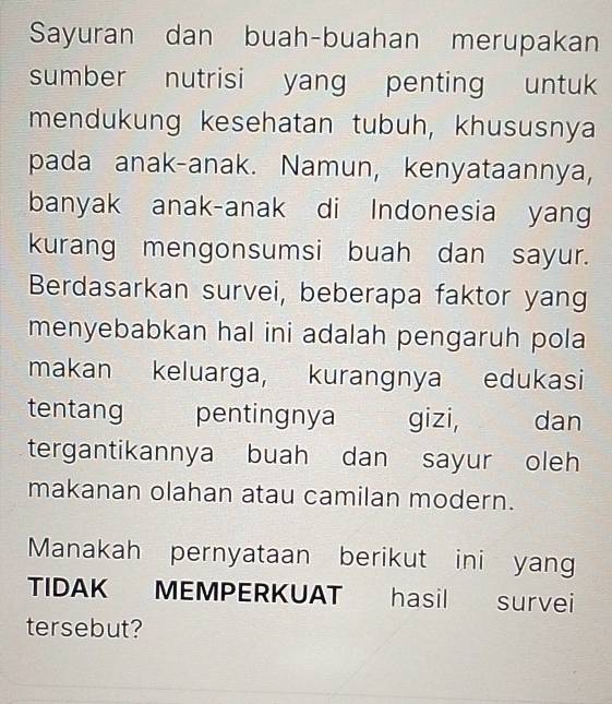 Sayuran dan buah-buahan merupakan 
sumber nutrisi yang penting untuk 
mendukung kesehatan tubuh, khususnya 
pada anak-anak. Namun, kenyataannya, 
banyak anak-anak di Indonesia yan 
kurang mengonsumsi buah dan sayur. 
Berdasarkan survei, beberapa faktor yang 
menyebabkan hal ini adalah pengaruh pola 
makan keluarga, kurangnya edukasi 
tentang pentingnya gizi, dan 
tergantikannya buah dan sayur oleh 
makanan olahan atau camilan modern. 
Manakah pernyataan berikut ini yan 
TIDAK MEMPERKUAT hasil survei 
tersebut?