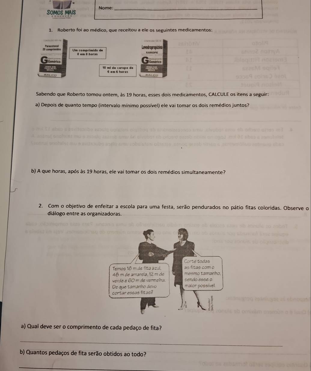 Nome:_ 
SOMOS MAIS 
1. Roberto foi ao médico, que receitou a ele os seguintes medicamentos: 
Paracetonal Levodropropizina
20 comprimidos Um comprímido de
8 em 8 horas XAROPE 
Genérico Genérico
10 mi de xarope de a
6 em 6 horas 
B AL CO BALÇO 
Sabendo que Roberto tomou ontem, às 19 horas, esses dois medicamentos, CALCULE os itens a seguir: 
a) Depois de quanto tempo (intervalo mínimo possível) ele vai tomar os dois remédios juntos? 
b) A que horas, após às 19 horas, ele vai tomar os dois remédios simultaneamente? 
2. Com o objetivo de enfeitar a escola para uma festa, serão pendurados no pátio fitas coloridas. Observe o 
diálogo entre as organizadoras. 
a) Qual deve ser o comprimento de cada pedaço de fita? 
_ 
b) Quantos pedaços de fita serão obtidos ao todo?_ 
_