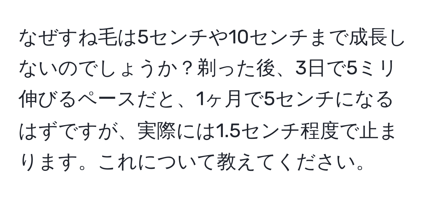 なぜすね毛は5センチや10センチまで成長しないのでしょうか？剃った後、3日で5ミリ伸びるペースだと、1ヶ月で5センチになるはずですが、実際には1.5センチ程度で止まります。これについて教えてください。