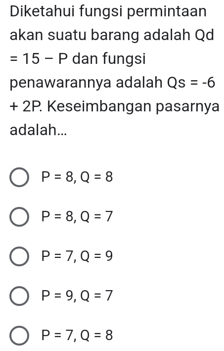 Diketahui fungsi permintaan
akan suatu barang adalah Qd
=15-P dan fungsi
penawarannya adalah Qs=-6
+ 2P. Keseimbangan pasarnya
adalah...
P=8, Q=8
P=8, Q=7
P=7, Q=9
P=9, Q=7
P=7, Q=8