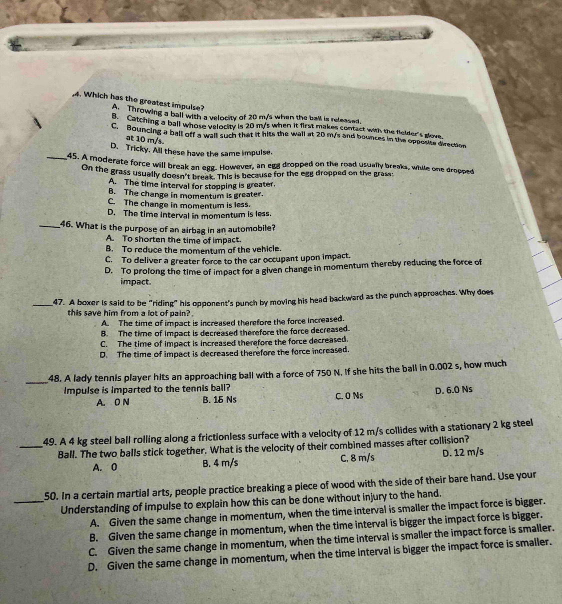 Which has the greatest impulse?
A. Throwing a ball with a velocity of 20 m/s when the ball is released.
B. Catching a ball whose velocity is 20 m/s when it first makes contact with the fielder's glove.
C. Bouncing a ball off a wall such that it hits the wall at 20 m/s and bounces in the opposite direction
at 10 m/s.
D. Tricky. All these have the same impulse.
_45. A moderate force will break an egg. However, an egg dropped on the road usually breaks, while one dropped
On the grass usually doesn't break. This is because for the egg dropped on the grass
A. The time interval for stopping is greater.
B. The change in momentum is greater.
C. The change in momentum is less.
D. The time interval in momentum is less.
_46. What is the purpose of an airbag in an automobile?
A. To shorten the time of impact.
B. To reduce the momentum of the vehicle.
C. To deliver a greater force to the car occupant upon impact.
D. To prolong the time of impact for a given change in momentum thereby reducing the force of
impact.
_47. A boxer is said to be “riding” his opponent’s punch by moving his head backward as the punch approaches. Why does
this save him from a lot of pain?
A. The time of impact is increased therefore the force increased.
B. The time of impact is decreased therefore the force decreased.
C. The time of impact is increased therefore the force decreased.
D. The time of impact is decreased therefore the force increased.
_48. A lady tennis player hits an approaching ball with a force of 750 N. If she hits the ball in 0.002 s, how much
Impulse is imparted to the tennis ball?
A. 0 N B. 15 Ns C. 0 Ns D. 6.0 Ns
_49. A 4 kg steel ball rolling along a frictionless surface with a velocity of 12 m/s collides with a stationary 2 kg steel
Ball. The two balls stick together. What is the velocity of their combined masses after collision?
A. 0 B. 4 m/s C. 8 m/s D. 12 m/s
50. In a certain martial arts, people practice breaking a piece of wood with the side of their bare hand. Use your
_Understanding of impulse to explain how this can be done without injury to the hand.
A. Given the same change in momentum, when the time interval is smaller the impact force is bigger.
B. Given the same change in momentum, when the time interval is bigger the impact force is bigger.
C. Given the same change in momentum, when the time interval is smaller the impact force is smaller.
D. Given the same change in momentum, when the time interval is bigger the impact force is smaller.