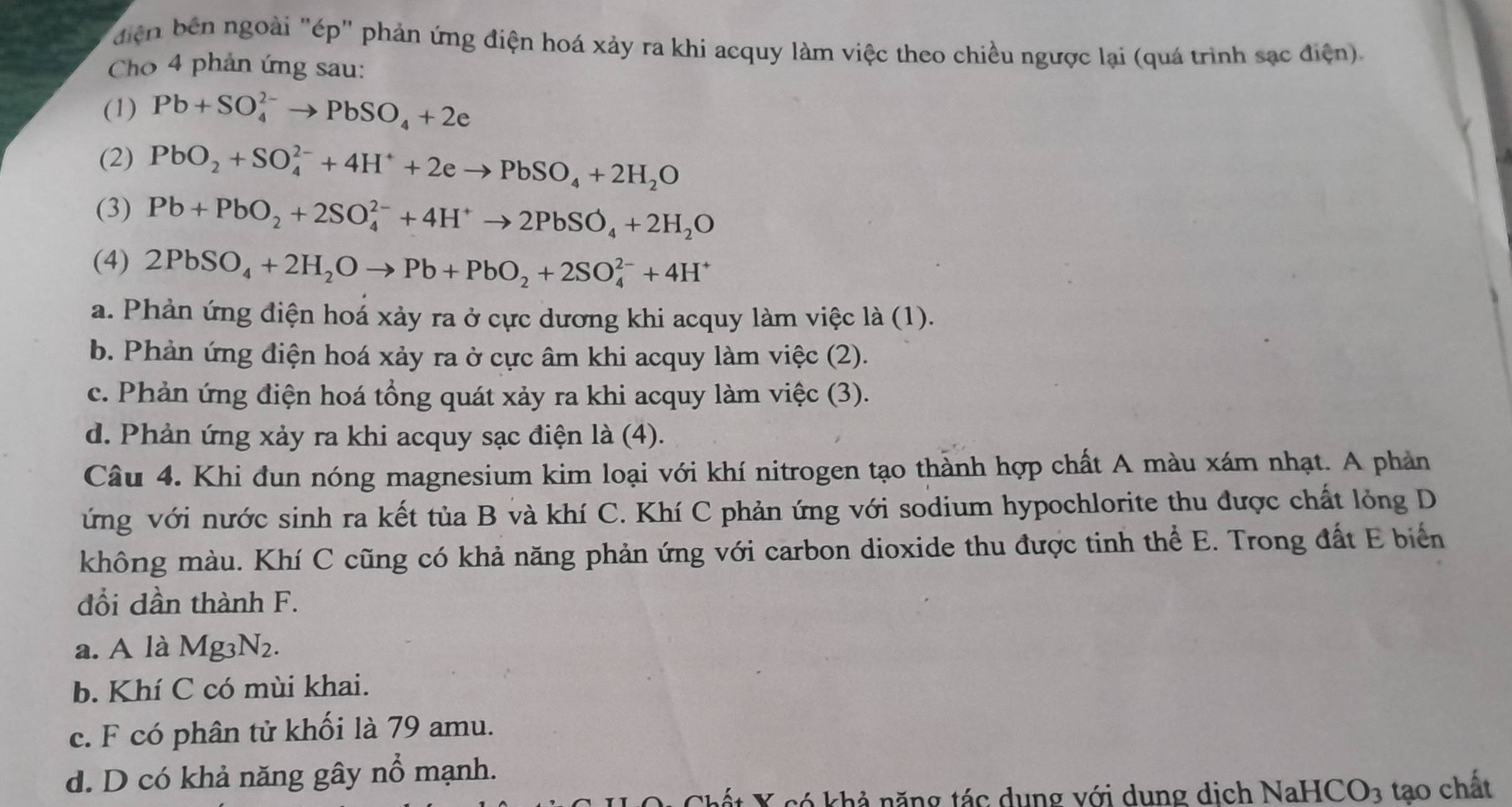 điện bên ngoài "ép" phản ứng điện hoá xảy ra khi acquy làm việc theo chiều ngược lại (quá trình sạc điện).
Cho 4 phản ứng sau:
(1) Pb+SO_4^((2-)to PbSO_4)+2e
(2) PbO_2+SO_4^((2-)+4H^+)+2eto PbSO_4+2H_2O
(3) Pb+PbO_2+2SO_4^((2-)+4H^+)to 2PbSO_4+2H_2O
(4) 2PbSO_4+2H_2Oto Pb+PbO_2+2SO_4^((2-)+4H^+)
a. Phản ứng điện hoá xảy ra ở cực dương khi acquy làm việc là (1).
b. Phản ứng điện hoá xảy ra ở cực âm khi acquy làm việc (2).
c. Phản ứng điện hoá tổng quát xảy ra khi acquy làm việc (3).
d. Phản ứng xảy ra khi acquy sạc điện là (4).
Câu 4. Khi đun nóng magnesium kim loại với khí nitrogen tạo thành hợp chất A màu xám nhạt. A phản
ứng với nước sinh ra kết tủa B và khí C. Khí C phản ứng với sodium hypochlorite thu được chất lỏng D
không màu. Khí C cũng có khả năng phản ứng với carbon dioxide thu được tinh thể E. Trong đất E biển
đổi dần thành F.
a. A là Mg3N2.
b. Khí C có mùi khai.
c. F có phân tử khối là 79 amu.
d. D có khả năng gây nổ mạnh.
Chết X có khả năng tác dụng với dung dịch NaHCO_3 tạo chất