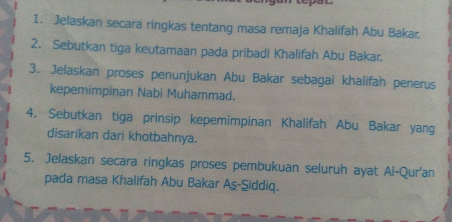 Jelaskan secara ringkas tentang masa remaja Khalifah Abu Bakar. 
2. Sebutkan tiga keutamaan pada pribadi Khalifah Abu Bakar. 
3. Jelaskan proses penunjukan Abu Bakar sebagai khalifah penerus 
kepemimpinan Nabi Muhammad. 
4. Sebutkan tiga prinsip kepemimpinan Khalifah Abu Bakar yang 
disarikan dari khotbahnya. 
5. Jelaskan secara ringkas proses pembukuan seluruh ayat Al-Qur'an 
pada masa Khalifah Abu Bakar Aş-Siddiq.