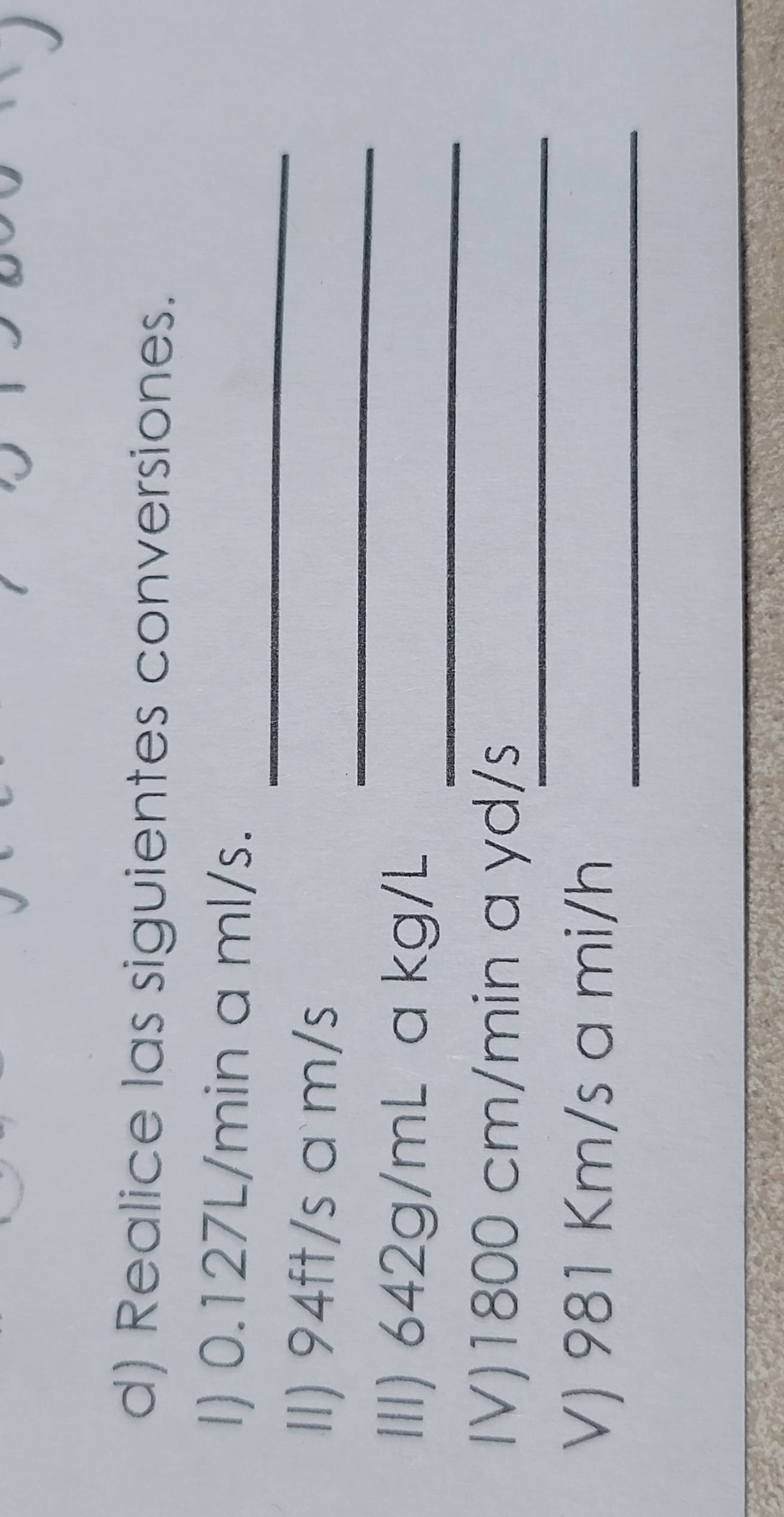 Realice las siguientes conversiones. 
_ 
I) 0.127L/min a ml/s. 
_ 
II) 94ft/s a m/s
_ 
III) 642g/mL a kg/L
_ 
IV) 1800 cm/min a yd/s
_ 
V) 981 Km/s a mi/h