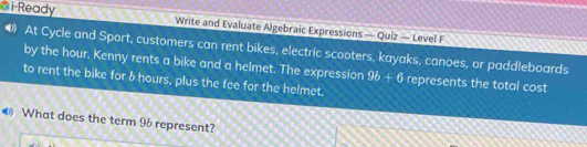 i-Ready Write and Evaluate Algebraic Expressions — Quiz — Level F 
⑷ At Cycle and Sport, customers can rent bikes, electric scooters, kayaks, canoes, or paddleboards 
by the hour. Kenny rents a bike and a helmet. The expression 9b+6 represents the total cost 
to rent the bike for b hours, plus the fee for the helmet, 
€ What does the term 96 represent?