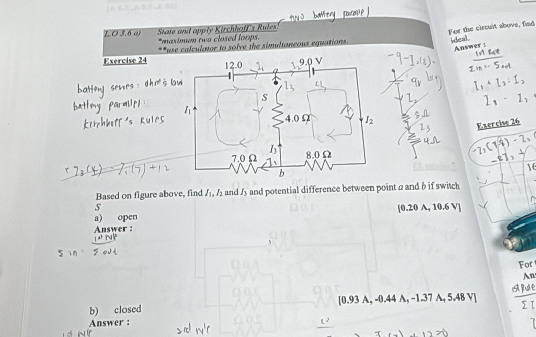 3.6 a) State and apply Kirchhoff's Rules.
For the circuit above, find
maximum two closed loops.
use calculator to solve the simultaneous equations.
ideaL
Answer :
Exercise 24
I_2
Exercise 26
-2,(1-8)-2,
81,
16
Based on figure above, find I_1,I_2 and I_3 and potential difference between point a and b if switch
s
[0.20
a) open A, 10.6 V|
Answer :
For
An
b) closed [0.93 A, -0.44 A, -1.37 A, 5.48 V]
Answer :