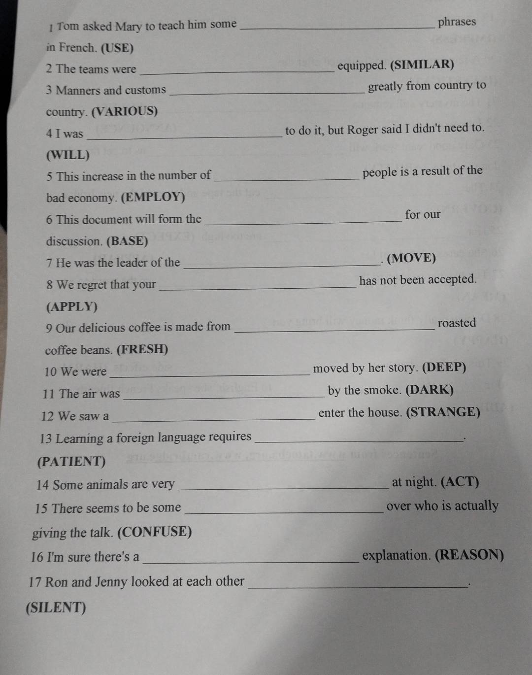 Tom asked Mary to teach him some _phrases 
in French. (USE) 
2 The teams were _equipped. (SIMILAR) 
3 Manners and customs_ greatly from country to 
country. (VARIOUS) 
4 I was _to do it, but Roger said I didn't need to. 
(WILL) 
5 This increase in the number of_ people is a result of the 
bad economy. (EMPLOY) 
6 This document will form the _for our 
discussion. (BASE) 
7 He was the leader of the_ . (MOVE) 
8 We regret that your_ has not been accepted. 
(APPLY) 
9 Our delicious coffee is made from _roasted 
coffee beans. (FRESH) 
10 We were_ moved by her story. (DEEP) 
11 The air was _by the smoke. (DARK) 
12 We saw a _enter the house. (STRANGE) 
13 Learning a foreign language requires_ 
. 
(PATIENT) 
14 Some animals are very _at night. (ACT) 
15 There seems to be some _over who is actually 
giving the talk. (CONFUSE) 
16 I'm sure there's a _explanation. (REASON) 
17 Ron and Jenny looked at each other_ 
. 
(SILENT)