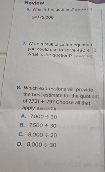 Review
6. What is the quotient? (Lesson 7-6)
beginarrayr 24encloselongdiv 75,000endarray
7. Write a multiplication equation
you could use to solve 480/ 12. 
What is the quotient? (Lesson 7-2)
8. Which expressions will provide
the best estimate for the quotient
of 7,721/ 29 ? Choose all that
apply. (Lesson 7-1)
A. 7,000/ 30
B. 7,500/ 30
C. 8,000/ 20
D. 8,000/ 30