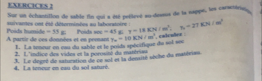 EXERCICES 2 
Sur un échantillon de sable fin qui a été prélevé au-dessus de la nappe, les caractérip 
suivantes ont été déterminées au laboratoire : 
Poids humide =55g; Poids sec =45 g y=18KN/m^3, y_s=27KN/m^3
A partir de ces données et en prenant gamma _w=10KN/m^3 , calculez : 
1. La teneur en eau du sable et le poids spécifique du sol sec 
2. L'indice des vides et la porosité du matériau 
3. Le degré de saturation de ce sol et la densité sèche du matériau. 
4. La teneur en eau du sol saturé.