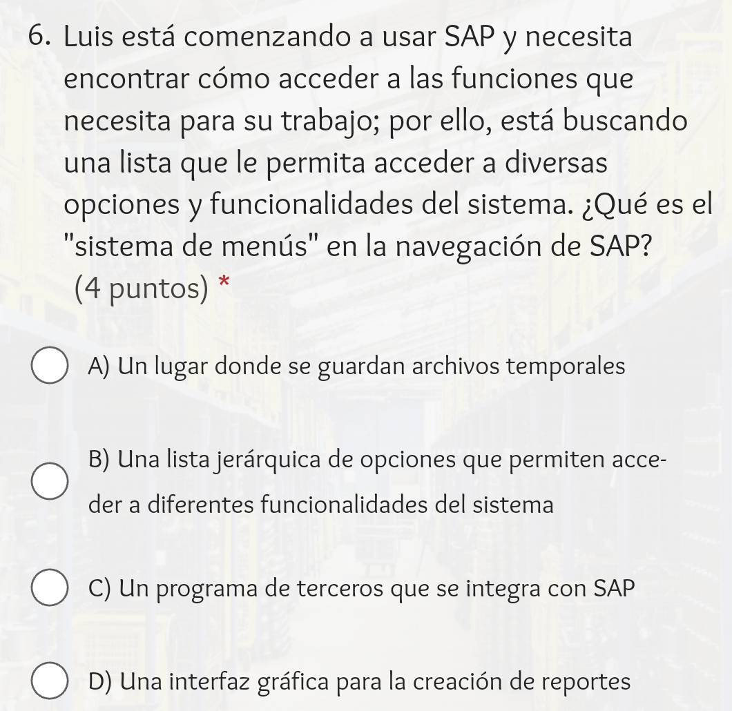 Luis está comenzando a usar SAP y necesita
encontrar cómo acceder a las funciones que
necesita para su trabajo; por ello, está buscando
una lista que le permita acceder a diversas
opciones y funcionalidades del sistema. ¿Qué es el
''sistema de menús'' en la navegación de SAP?
(4 puntos) *
A) Un lugar donde se guardan archivos temporales
B) Una lista jerárquica de opciones que permiten acce-
der a diferentes funcionalidades del sistema
C) Un programa de terceros que se integra con SAP
D) Una interfaz gráfica para la creación de reportes