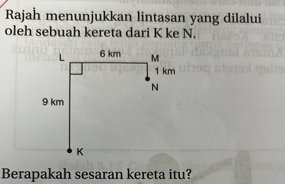 Rajah menunjukkan lintasan yang dilalui 
oleh sebuah kereta dari K ke N. 
Berapakah sesaran kereta itu?