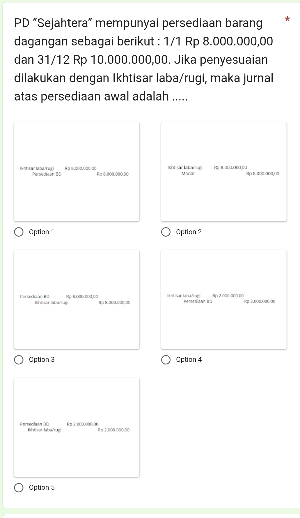 PD "Sejahtera" mempunyai persediaan barang *
dagangan sebagai berikut : 1/1 Rp 8.000.000,00
dan 31/12 Rp 10.000.000,00. Jika penyesuaian
dilakukan dengan Ikhtisar laba/rugi, maka jurnal
atas persediaan awal adalah .....
Ikhtisar laba/rugi Rp 8.000.000,00 Ikhtisar laba/rugi Rp 8.000.000,00
Persediaan BD Rp 8.000.000,00 Modal Rp 8.000.000,00
Option 1 Option 2
Persediaan BD Rp 8.000.000,00 Ikhtisar laba/rugi Rp 2.000.000,00
Ikhtisar laba/rugi Rp 8.000.000,00 Persediaan BD Rp 2.000.000,00
Option 3 Option 4
Persediaan BD Rp 2.000.000,00
Ikhtisar laba/rugi Rp 2.000.000,00
Option 5