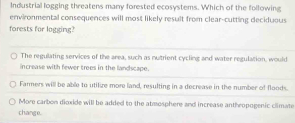 Industrial logging threatens many forested ecosystems. Which of the following
environmental consequences will most likely result from clear-cutting deciduous
forests for logging?
The regulating services of the area, such as nutrient cycling and water regulation, would
increase with fewer trees in the landscape.
Farmers will be able to utilize more land, resulting in a decrease in the number of floods.
More carbon dioxide will be added to the atmosphere and increase anthropogenic climate
change.