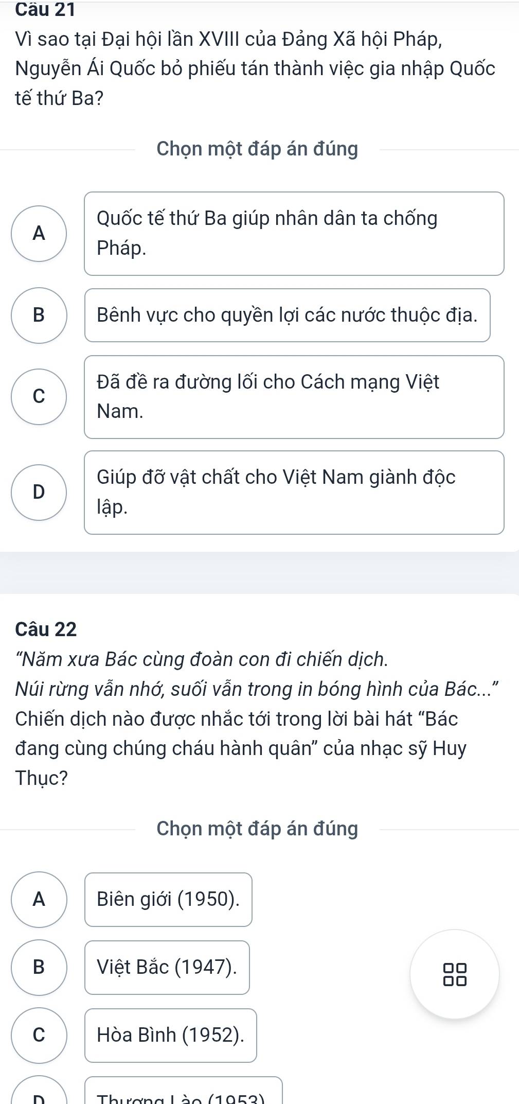 Cầu 21
Vì sao tại Đại hội lần XVIII của Đảng Xã hội Pháp,
Nguyễn Ái Quốc bỏ phiếu tán thành việc gia nhập Quốc
tế thứ Ba?
Chọn một đáp án đúng
Quốc tế thứ Ba giúp nhân dân ta chống
A
Pháp.
B Bênh vực cho quyền lợi các nước thuộc địa.
Đã đề ra đường lối cho Cách mạng Việt
C
Nam.
Giúp đỡ vật chất cho Việt Nam giành độc
D
lập.
Câu 22
"Năm xưa Bác cùng đoàn con đi chiến dịch.
Núi rừng vẫn nhớ, suối vẫn trong in bóng hình của Bác..."
Chiến dịch nào được nhắc tới trong lời bài hát “Bác
đang cùng chúng cháu hành quân" của nhạc sỹ Huy
Thục?
Chọn một đáp án đúng
A Biên giới (1950).
B Việt Bắc (1947).
00
C Hòa Bình (1952).
n ThuơngLào (1052)