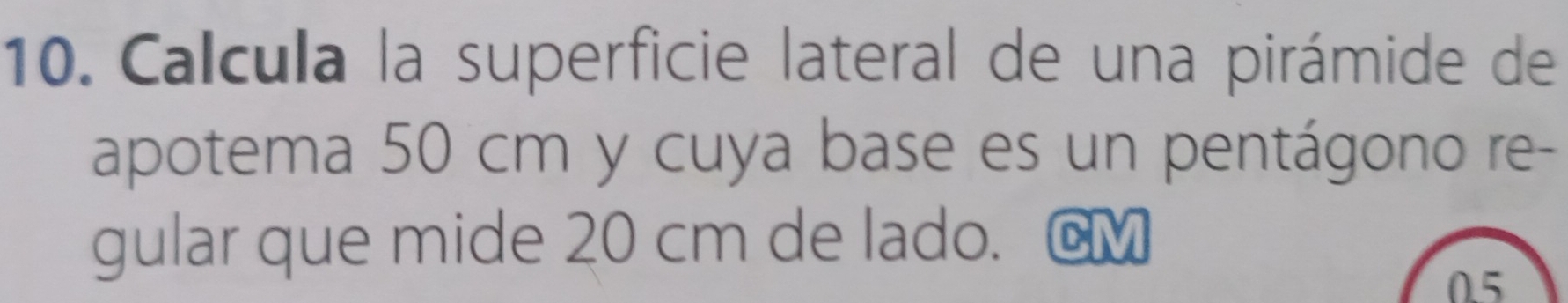 Calcula la superficie lateral de una pirámide de 
apotema 50 cm y cuya base es un pentágono re- 
gular que mide 20 cm de lado. @M
0.5