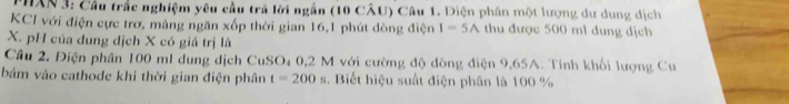 HAN 3: Cầu trắc nghiệm yêu cầu trả lời ngắn (10 CÂU) Câu 1. Điện phân một lượng dư dung dịch 
KCI với điện cực trơ, mảng ngăn xốp thời gian 16, 1 phút dòng điện I=5A thu được 500 ml dung địch
X. pH của dung dịch X có giá trị là 
Cầu 2. Điện phần 100 ml dung dịch CuSO₄ 0,2 M với cường độ dòng điện 9,65A. Tính khối lượng Cu 
bám vào cathode khi thời gian điện phân t=200s. Biết hiệu suất điện phân là 100 %