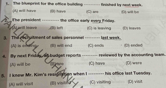 The blueprint for the office building_ -- finished by next week.
(A) will have (B) have (C) are (D) will be
2 The president _- - the office early every Friday.
(A) will leave (B) left (C) is leaving (D) leaves
3. The recruitment of sales personnel --------- last week.
(A) is ending (B) will end (C) ends (D) ended
4. By next Friday, all budget reports ___ ------- reviewed by the accounting team.
(A) will be (B) are (C) have (D) were
5. I knew Mr. Kim's resignation when I --------- his office last Tuesday.
(A) will visit (B) visited (C) visiting (D) visit