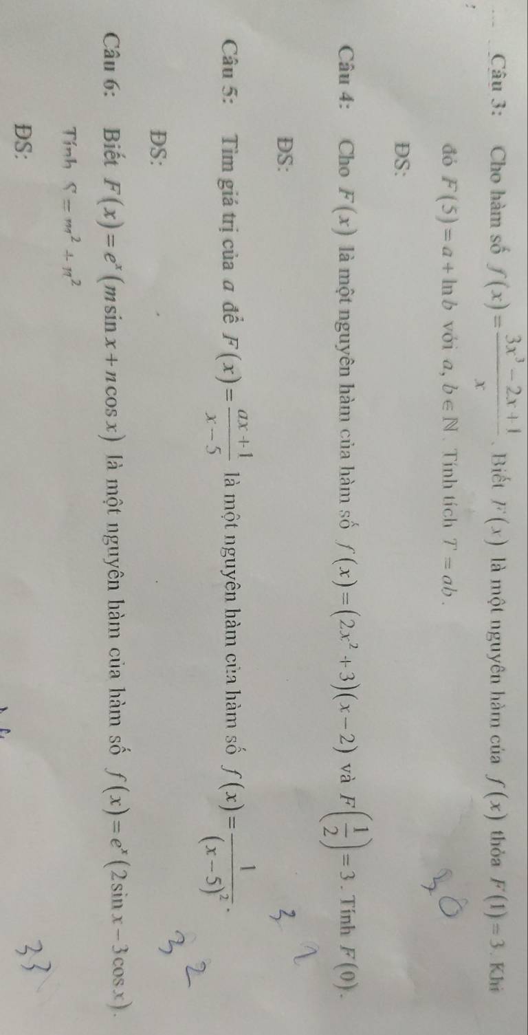 Cho hàm số f(x)= (3x^3-2x+1)/x . Biết F(x) là một nguyên hàm của f(x) thòa F(1)=3. Khi 
đó F(5)=a+ln b với ā ,b∈ N Tính tích T=ab. 
DS: 
Câu 4: Cho F(x) là một nguyên hàm của hàm số f(x)=(2x^2+3)(x-2) và F( 1/2 )=3. Tính F(0). 
DS: 
Câu 5: Tìm giá trị của # để F(x)= (ax+1)/x-5  là một nguyên hàm của hàm số f(x)=frac 1(x-5)^2. 
DS: 
Câu 6: Biết F(x)=e^x(msin x+ncos x) là một nguyên hàm của hàm số f(x)=e^x(2sin x-3cos x). 
Tính S=m^2+n^2
DS: