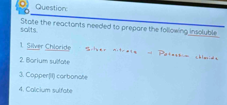 State the reactants needed to prepare the following insoluble 
salts. 
1. Silver Chloride 
2. Barium sulfate 
3. Copper(II) carbonate 
4. Calcium sulfate