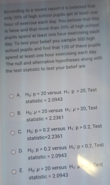 According to a recent report it is believed that
only 20% of high school pupils get at least one
hour of exercise each day. You believe that this
is false and that more than 20% of high school
pupils spend at least one hour exercising each
day. To test your belief you sample 500 high
school pupils and find that 120 of these pupils
spend at least one hour exercising each day.
The null and alternative hypotheses along with
the test statistic to test your belief are
A. H_0:p=20 versus H_1:p>20 , Test
statistic =2.0943
B. H_0:mu =20 versus H_1:mu >20 , Test
statistic =2.2361
C. H_0:p=0.2 versus H_1:p>0.2 , Test
statistic =2.2361
D. H_0:p=0.2 versus H_1:p<0.2 , Test
statistic =2.0943
E. H_0:mu =20 versus H_1:mu Test
sta tístic =2.0943