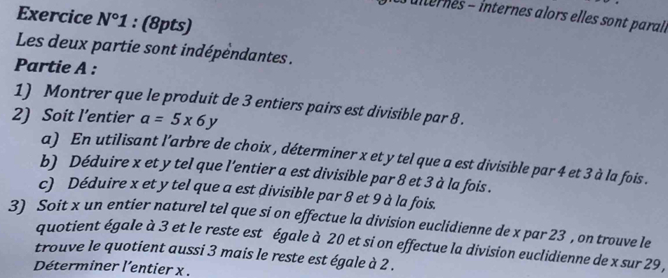 Julternes - internes alors elles sont parall 
Exercice N°1 : (8pts) 
Les deux partie sont indépendantes . 
Partie A : 
1) Montrer que le produit de 3 entiers pairs est divisible par 8. 
2) Soit l’entier a=5x6y
a) En utilisant l’arbre de choix , déterminer x et y tel que a est divisible par 4 et 3 à la fois . 
b) Déduire x et y tel que l’entier a est divisible par 8 et 3 à la fois . 
c) Déduire x et y tel que a est divisible par 8 et 9 à la fois. 
3) Soit x un entier naturel tel que si on effectue la division euclidienne de x par 23 , on trouve le 
quotient égale à 3 et le reste est égale à 20 et si on effectue la division euclidienne de x sur 29 , 
trouve le quotient aussi 3 mais le reste est égale à 2. 
Déterminer l’entier x.