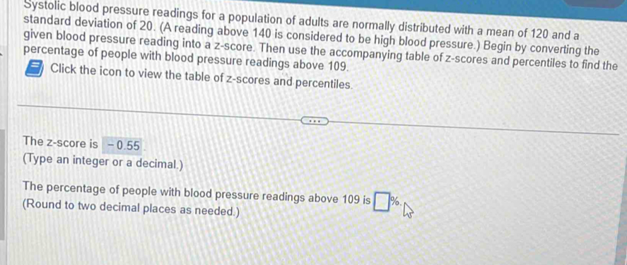 Systolic blood pressure readings for a population of adults are normally distributed with a mean of 120 and a 
standard deviation of 20. (A reading above 140 is considered to be high blood pressure.) Begin by converting the 
given blood pressure reading into a z-score. Then use the accompanying table of z-scores and percentiles to find the 
percentage of people with blood pressure readings above 109. 
=N Click the icon to view the table of z-scores and percentiles. 
The z-score is - 0.55
(Type an integer or a decimal.) 
The percentage of people with blood pressure readings above 109 is □ %
(Round to two decimal places as needed.)