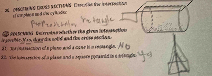 DESCRIBING CROSS SECTIONS Describe the inersection 
of the plane and the cylinder. 
REASONING Determine whether the given intersection 
is possible. If so, draw the solid and the cross section. 
21. The intersection of a plane and a cone is a rectangle. 
22. The intersection of a plane and a square pyramid is a triangle.