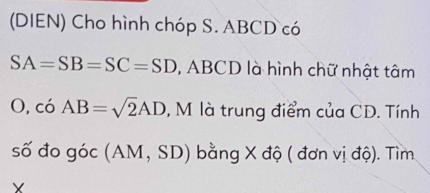 (DIEN) Cho hình chóp S. ABCD có
SA=SB=SC=SD , ABCD là hình chữ nhật tâm 
1 ), có □  AB=sqrt(2)AD , M là trung điểm của CD. Tính 
_  
số đo góc (AM, SD) b bằng X độ ( đơn vị độ). Tìm
X