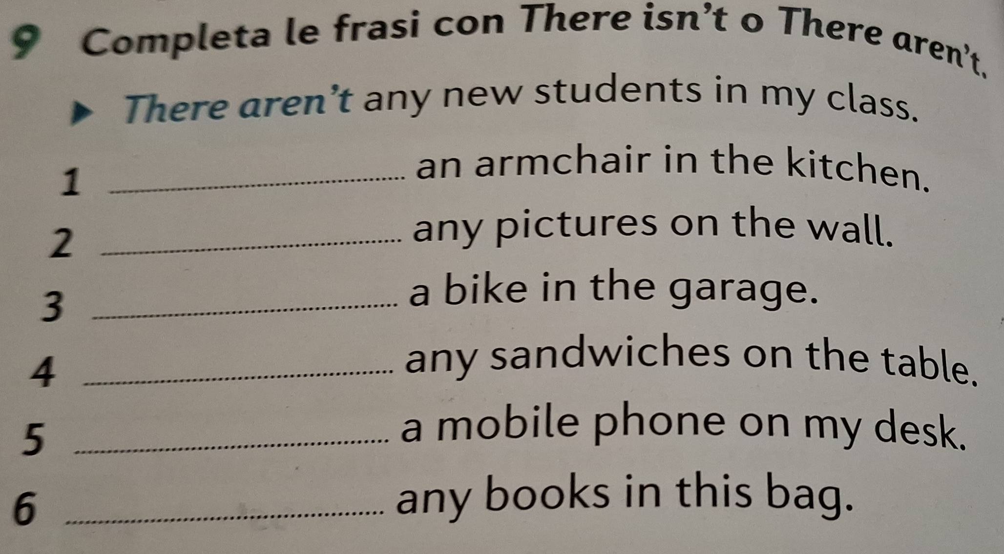 Completa le frasi con There isn’t o There aren't. 
There aren’t any new students in my class. 
_1 
an armchair in the kitchen. 
_2 
any pictures on the wall. 
_3 
a bike in the garage. 
_4 
any sandwiches on the table. 
_5 
a mobile phone on my desk. 
_6 
any books in this bag.