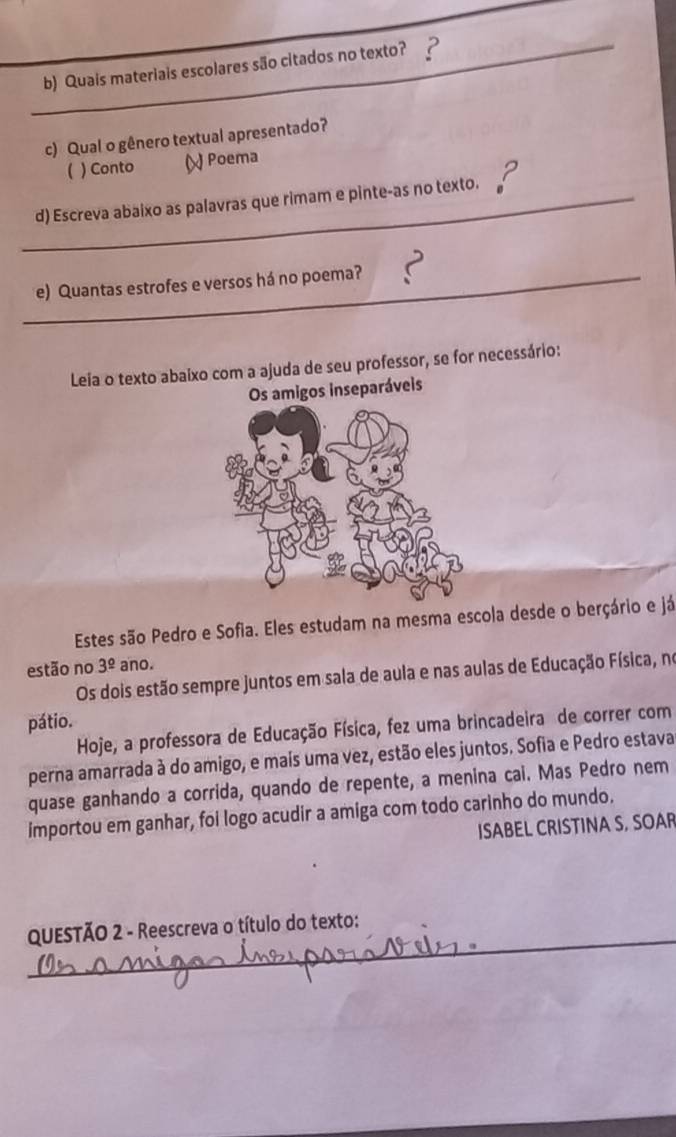 Quais materiais escolares são citados no texto? 
c) Qual o gênero textual apresentado?
( ) Conto ( Poema
_d) Escreva abaixo as palavras que rimam e pinte-as no texto. 
_e) Quantas estrofes e versos há no poema? ?
Leia o texto abaixo com a ajuda de seu professor, se for necessário:
Os amigos inseparáveis
Estes são Pedro e Sofia. Eles estudam na mesma escola desde o berçário e já
estão no 3^(_ circ) ano.
Os dois estão sempre juntos em sala de aula e nas aulas de Educação Física, no
pátio.
Hoje, a professora de Educação Física, fez uma brincadeira de correr com
perna amarrada à do amigo, e maís uma vez, estão eles juntos. Sofia e Pedro estava
quase ganhando a corrida, quando de repente, a menina cai. Mas Pedro nem
importou em ganhar, foi logo acudir a amiga com todo carinho do mundo.
ISABEL CRISTINA S, SOAR
_
QUESTÃO 2 - Reescreva o título do texto: