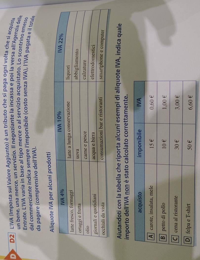 D2 LIVA (Imposta sul Valore Aggiunto) è un tributo che si paga ogni volta che si acquista 
un bene, una merce, un servizio. Il negoziante la incassa e poi la versa all’Agenzia delle 
Entrate. L’IVA varia in base al tipo merce o al servizio acquistato. Lo scontrino emesso 
dal commerciante indica sempre l’imponibile (costo senza IVA), I’IVA pagata e il totale 
da pagare (comprensivo dell’IVA). 
cuni prodotti 
Aiutandoti con la tabella che riporta alcuni esempi di aliquote IVA, indica quale 
importo dell’IVA non è stato calcolato correttamente.