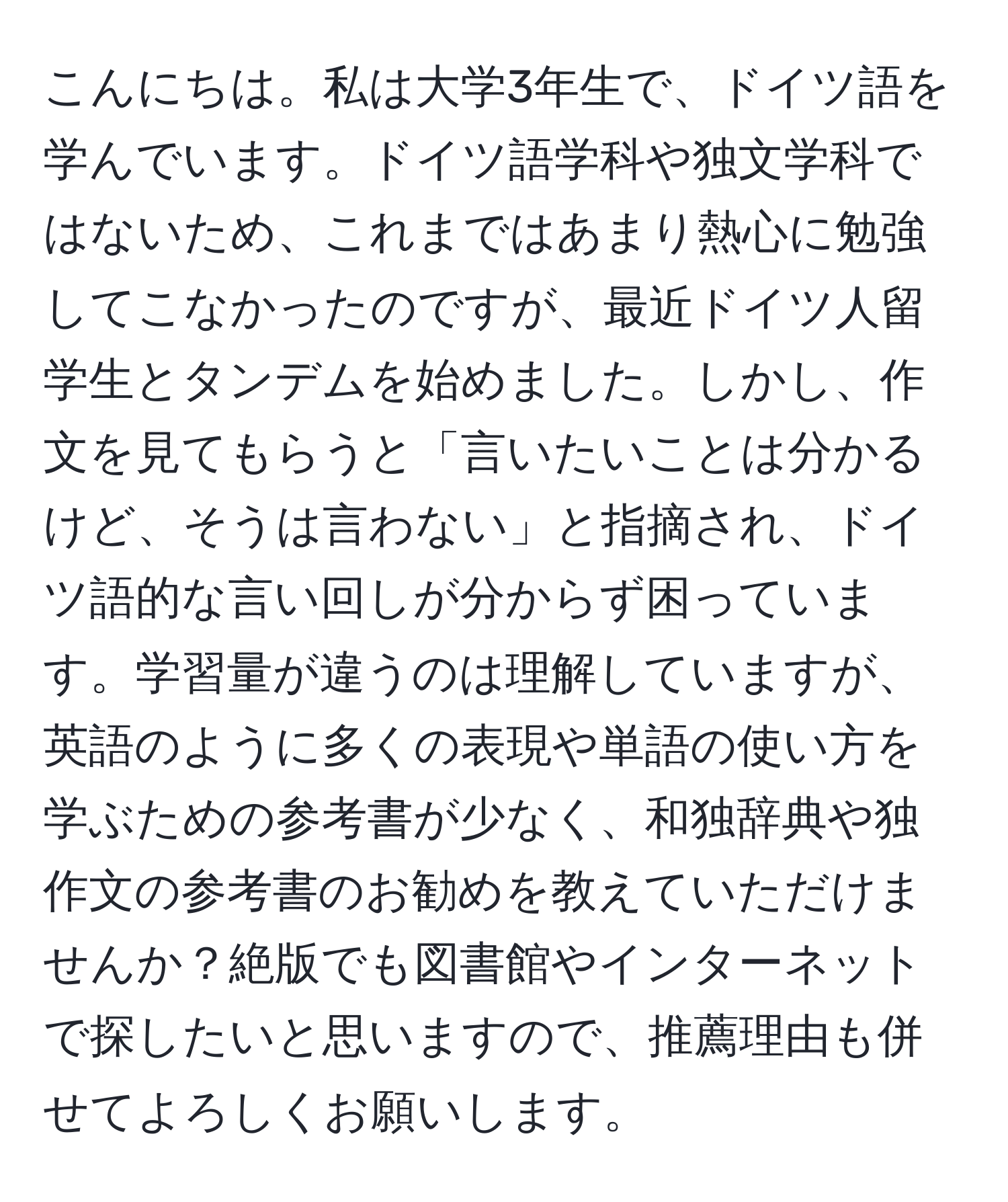 こんにちは。私は大学3年生で、ドイツ語を学んでいます。ドイツ語学科や独文学科ではないため、これまではあまり熱心に勉強してこなかったのですが、最近ドイツ人留学生とタンデムを始めました。しかし、作文を見てもらうと「言いたいことは分かるけど、そうは言わない」と指摘され、ドイツ語的な言い回しが分からず困っています。学習量が違うのは理解していますが、英語のように多くの表現や単語の使い方を学ぶための参考書が少なく、和独辞典や独作文の参考書のお勧めを教えていただけませんか？絶版でも図書館やインターネットで探したいと思いますので、推薦理由も併せてよろしくお願いします。