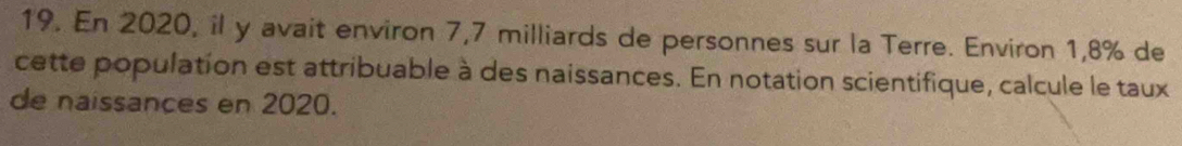 En 2020, il y avait environ 7,7 milliards de personnes sur la Terre. Environ 1,8% de 
cette population est attribuable à des naissances. En notation scientifique, calcule le taux 
de naissances en 2020.