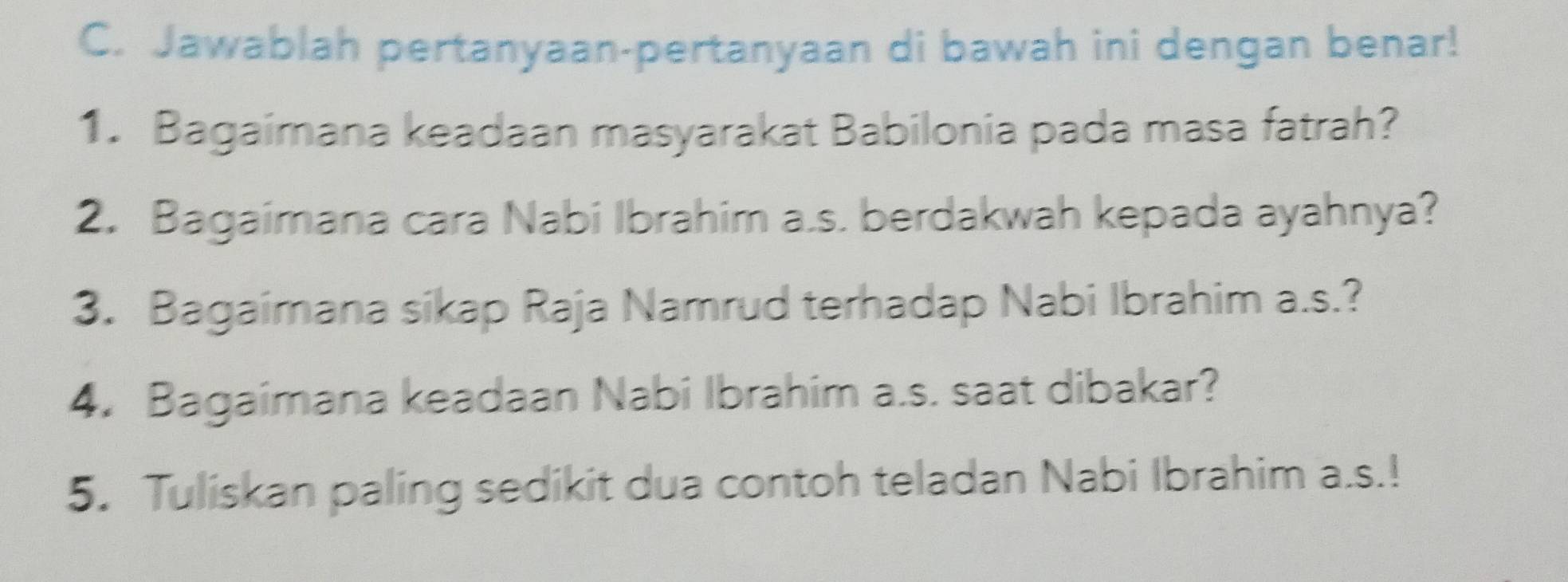 Jawablah pertanyaan-pertanyaan di bawah ini dengan benar! 
1. Bagaimana keadaan masyarakat Babilonia pada masa fatrah? 
2. Bagaimana cara Nabi Ibrahim a.s. berdakwah kepada ayahnya? 
3. Bagaimana sikap Raja Namrud terhadap Nabi Ibrahim a.s.? 
4. Bagaimana keadaan Nabi Ibrahim a.s. saat dibakar? 
5. Tuliskan paling sedikit dua contoh teladan Nabi Ibrahim a.s.!