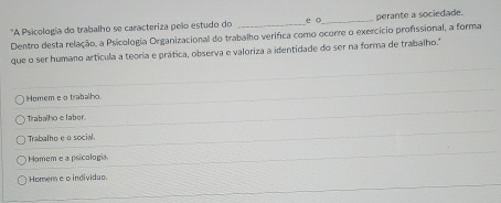 ''A Psicologia do trabalho se caracteriza peão estudo do _e o_ perante a sociedade.
Dentro desta relação, a Psicologia Organizacional do trabalho verifica como ocorre o exercício profissional, a forma
que o ser humano artícula a teoria e prática, observa e valoriza a identidade do ser na forma de trabalho.'
Homem e o trabalho
Tirabalho e labor.
Trabalho e o social
Homem e a psicologia.
Homem e o individuo.