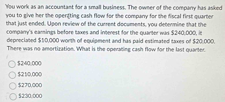 You work as an accountant for a small business. The owner of the company has asked
you to give her the operäting cash flow for the company for the fiscal first quarter
that just ended. Upon review of the current documents, you determine that the
company's earnings before taxes and interest for the quarter was $240,000, it
depreciated $10,000 worth of equipment and has paid estimated taxes of $20,000.
There was no amortization. What is the operating cash flow for the last quarter.
$240,000
$210,000
$270,000
$230,000