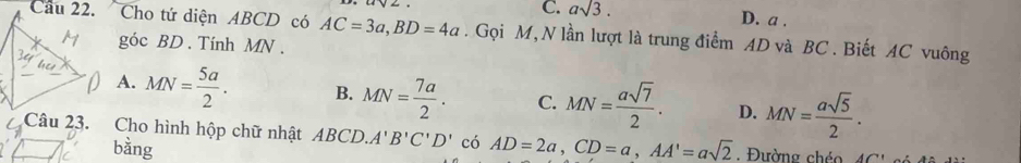 C. asqrt(3). D. a.
Câu 22. Cho tứ diện ABCD có AC=3a, BD=4a. Gọi M, N lần lượt là trung điểm AD và BC. Biết AC vuông
góc BD. Tính MN.
A. MN= 5a/2 . B. MN= 7a/2 . C. MN= asqrt(7)/2 . D. MN= asqrt(5)/2 . 
Câu 23. Cho hình hộp chữ nhật ABCD. A'B'C'D' có AD=2a, CD=a, AA'=asqrt(2). Đường chéo A(
bằng