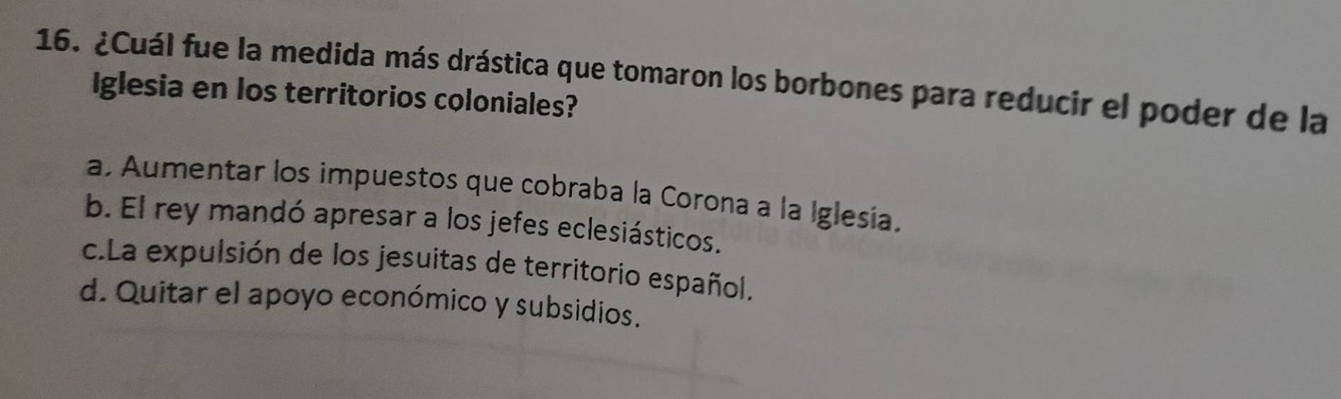 ¿Cuál fue la medida más drástica que tomaron los borbones para reducir el poder de la
Iglesia en los territorios coloniales?
a. Aumentar los impuestos que cobraba la Corona a la Iglesía.
b. El rey mandó apresar a los jefes eclesiásticos.
c.La expulsión de los jesuitas de territorio español.
d. Quitar el apoyo económico y subsidios.