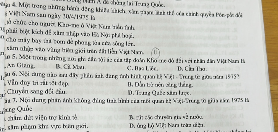 Nông Năm Á đề chông lại Trung Quốc.
MM 4. Một trong những hành động khiêu khích, xâm phạm lãnh thổ của chính quyền Pôn-pốt đối
Việt Nam sau ngày 30/4 /1975 là
tổ chức cho người Khơ-me ở Việt Nam biểu tình.
bể phái biệt kích để xâm nhập vào Hà Nội phá hoại.
n cho máy bay thả bom để phong tỏa cửa sông lớn.
xâm nhập vào vùng biên giới trên đất liền Việt Nam. D
in
Tậu 5. Một trong những nơi ghi dấu tội ác của tập đoàn Khơ-me đỏ đối với nhân dân Việt Nam là
An Giang. B. Cà Mau. C. Bạc Liêu. D. Cần Thơ.
1 ầu 6. Nội dung nào sau đây phản ánh đúng tình hình quan hệ Việt - Trung từ giữa năm 1975?
Vẫn duy trì rất tốt đẹp. B. Dần trở nên căng thắng.
Chuyền sang đối đầu. D. Trung Quốc xâm lược.
lu
ầu 7. Nội dung phản ánh không đúng tình hình của môi quan hệ Việt-Trung từ giữa năm 1975 là
Qốung Quốc
chẩm dứt viện trợ kinh tế. B. rút các chuyên gia về nước.
ôn xâm phạm khu vực biên giới. D. ủng hộ Việt Nam toàn diện.