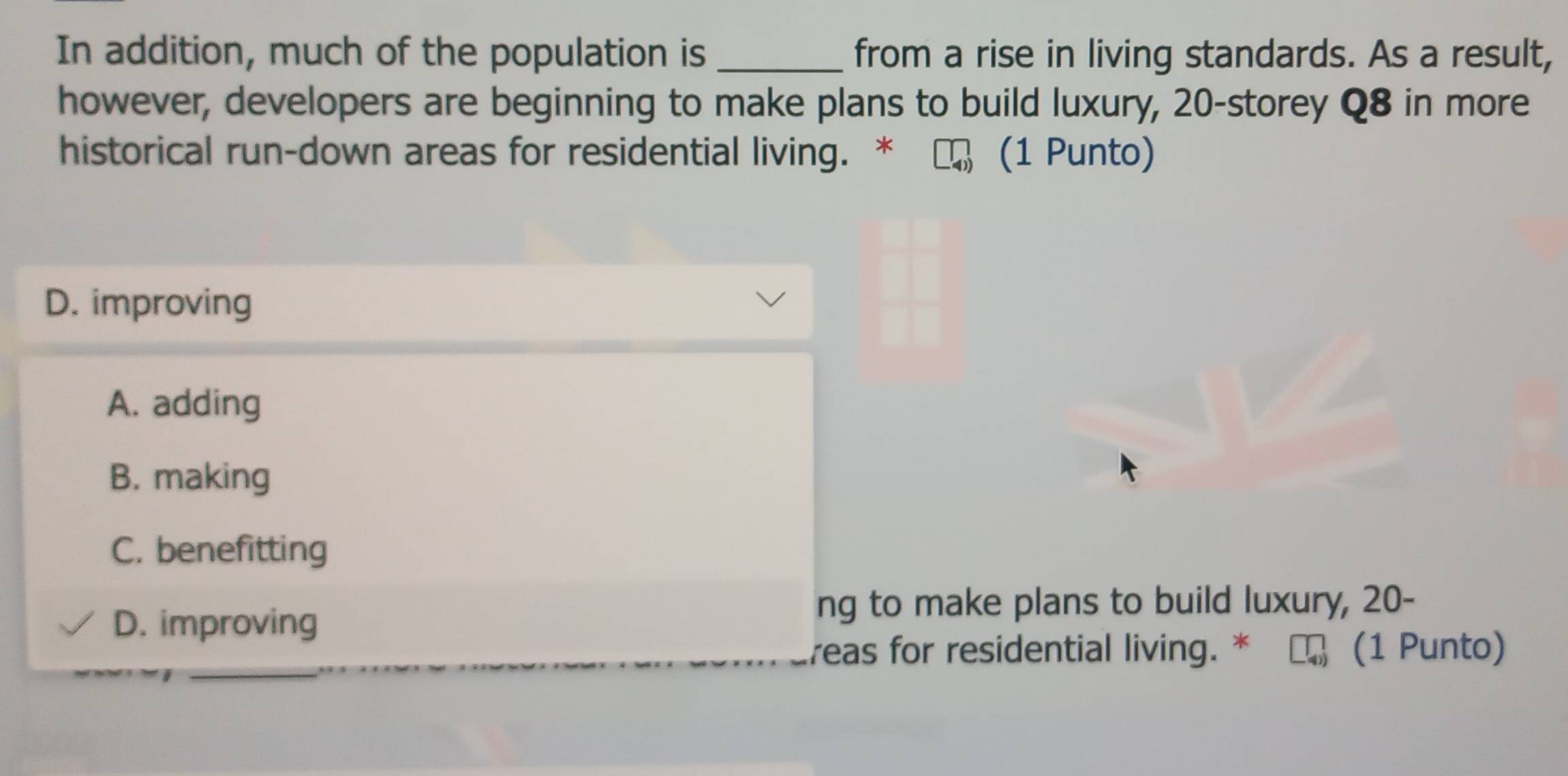 In addition, much of the population is from a rise in living standards. As a result,
however, developers are beginning to make plans to build luxury, 20 -storey Q8 in more
historical run-down areas for residential living. * (1 Punto)
D. improving
A. adding
B. making
C. benefitting
D. improving
ng to make plans to build luxury, 20 -
_
reas for residential living. * (1 Punto)