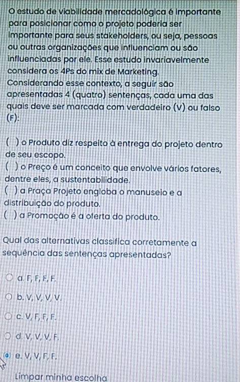 estudo de viabilidade mercadológica é importante
para posicionar como o projeto poderia ser
Importante para seus stakeholders, ou seja, pessoas
ou outras organizações que influenciam ou são
influenciadas por ele. Esse estudo invariavelmente
considera os 4Ps do mix de Marketing.
Considerando esse contexto, a seguir são
apresentadas 4 (quatro) sentenças, cada uma das
quais deve ser marcada com verdadeiro (V) ou falso
(F):
( ) o Produto diz respeito à entrega do projeto dentro
de seu escopo.
( ) o Preço é um conceito que envolve vários fatores,
dentre eles, a sustentabilidade.
( ) a Praça Projeto engloba o manuseio e a
distribuição do produto.
C ) a Promoção é a oferta do produto.
Qual das alternativas classifica corretamente a
sequência das sentenças apresentadas?
α. F, F, F, F.
b. V, V, V, V.
c. V, F, F, F.
d. V, V, V, F.
⊙ e. V, V, F, F.
Limpar minha escolha