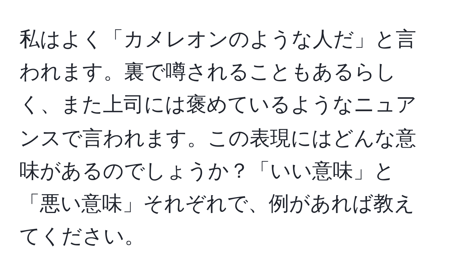 私はよく「カメレオンのような人だ」と言われます。裏で噂されることもあるらしく、また上司には褒めているようなニュアンスで言われます。この表現にはどんな意味があるのでしょうか？「いい意味」と「悪い意味」それぞれで、例があれば教えてください。