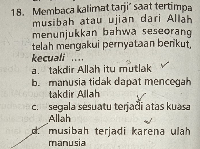 Membaca kalimat tarji’ saat tertimpa
musibah atau ujian dari Allah
menunjukkan bahwa seseorang
telah mengakui pernyataan berikut,
kecuali …
a. takdir Allah itu mutlak
b. manusia tidak dapat mencegah
takdir Allah
c. segala sesuatu terjaði atas kuasa
Allah
d. musibah terjadi karena ulah
manusia