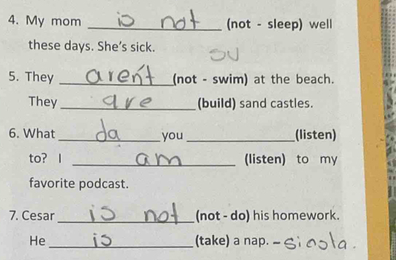 My mom _(not - sleep) well 
these days. She’s sick. 
5. They _(not - swim) at the beach. 
They _(build) sand castles. 
6. What _you _(listen) 
to? I _(listen) to my 
favorite podcast. 
7. Cesar _(not - do) his homework. 
He _(take) a nap.