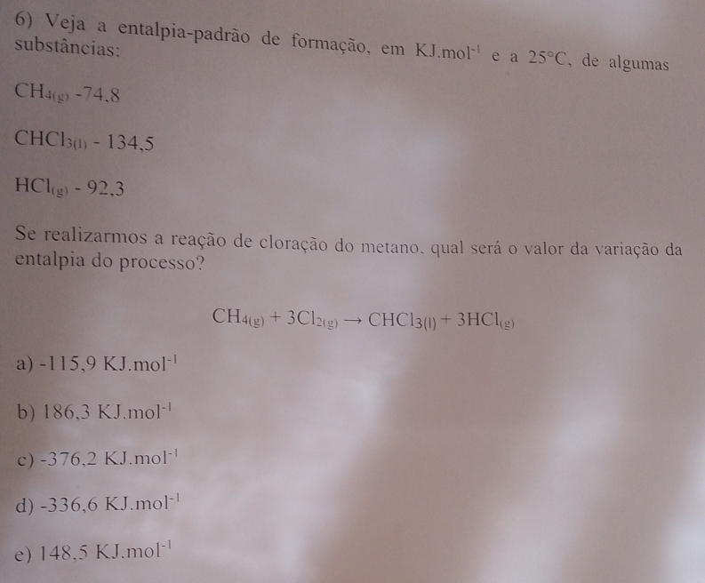 Veja a entalpia-padrão de formação, em KJ.mol^(-1) e a 25°C , de algumas
substâncias:
CH_4(g)-74.8
CHCl_3(1)-134,5
HC1_(g)-92,3
Se realizarmos a reação de cloração do metano. qual será o valor da variação da
entalpia do processo?
CH_4(g)+3Cl_2(g)to CHCl_3(l)+3HCl_(g)
a) -115,9KJ.mol^(-1)
b) 186,3KJ.mol^(-1)
c) -376,2KJ.mol^(-1)
d) -336,6KJ.mol^(-1)
e) 148.5KJ.mol^(-1)